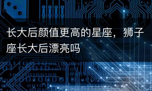 长大后颜值更高的星座，狮子座长大后漂亮吗