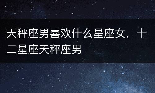 天秤座男喜欢什么星座女，十二星座天秤座男