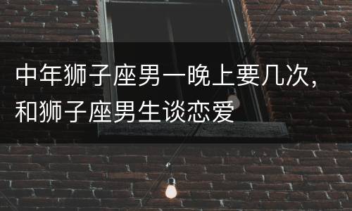 中年狮子座男一晚上要几次，和狮子座男生谈恋爱