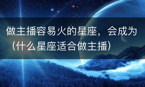 做主播容易火的星座，会成为（什么星座适合做主播）
