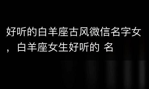 好听的白羊座古风微信名字女，白羊座女生好听的 名