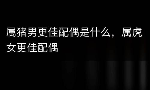 属猪男更佳配偶是什么，属虎女更佳配偶