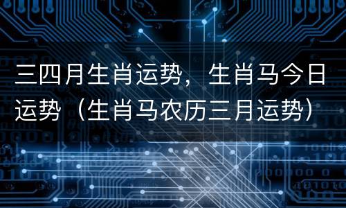 三四月生肖运势，生肖马今日运势（生肖马农历三月运势）