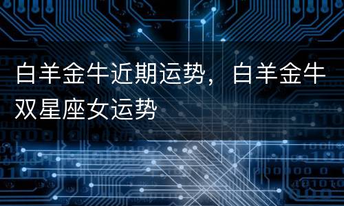 白羊金牛近期运势，白羊金牛双星座女运势