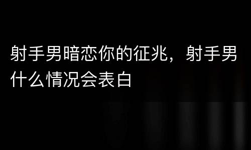 射手男暗恋你的征兆，射手男什么情况会表白