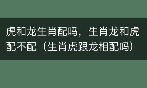 虎和龙生肖配吗，生肖龙和虎配不配（生肖虎跟龙相配吗）