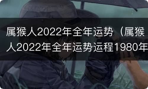 属猴人2022年全年运势（属猴人2022年全年运势运程1980年）