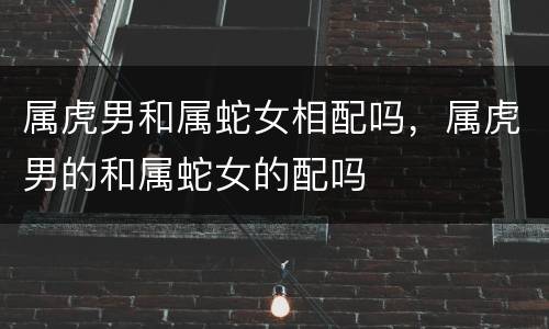 属虎男和属蛇女相配吗，属虎男的和属蛇女的配吗