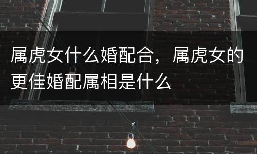 属虎女什么婚配合，属虎女的更佳婚配属相是什么