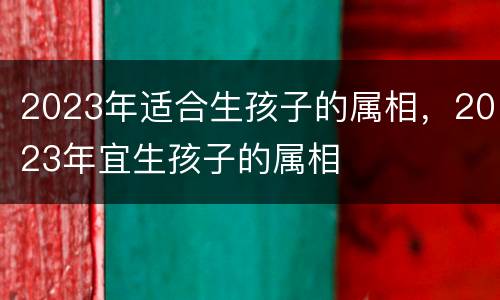 2023年适合生孩子的属相，2023年宜生孩子的属相
