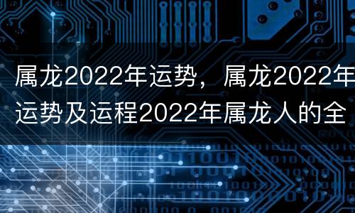 属龙2022年运势，属龙2022年运势及运程2022年属龙人的全年运势