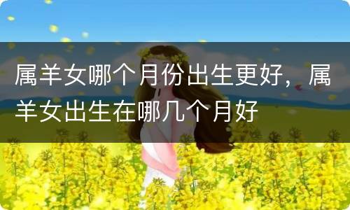 属羊女哪个月份出生更好，属羊女出生在哪几个月好