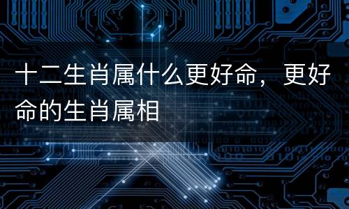 十二生肖属什么更好命，更好命的生肖属相