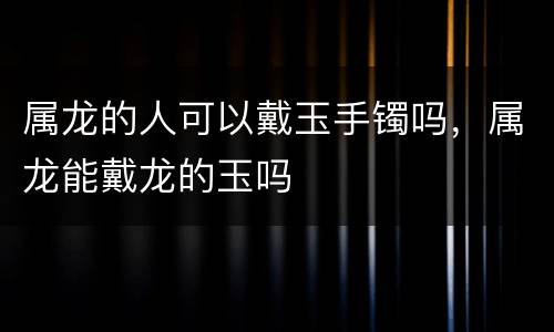 属龙的人可以戴玉手镯吗，属龙能戴龙的玉吗