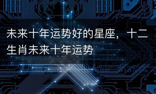 未来十年运势好的星座，十二生肖未来十年运势