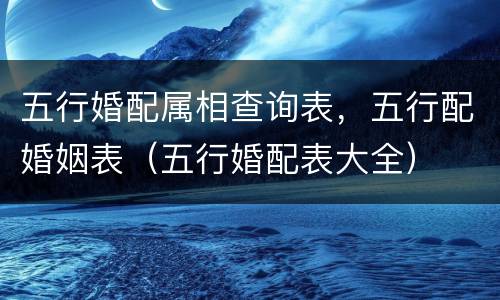 五行婚配属相查询表，五行配婚姻表（五行婚配表大全）