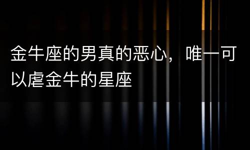 金牛座的男真的恶心，唯一可以虐金牛的星座