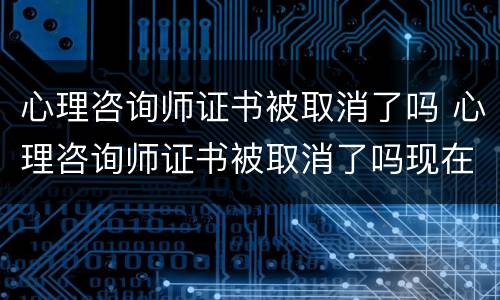 心理咨询师证书被取消了吗 心理咨询师证书被取消了吗现在
