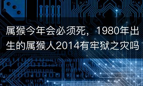 属猴今年会必须死，1980年出生的属猴人2014有牢狱之灾吗