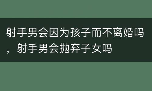 射手男会因为孩子而不离婚吗，射手男会抛弃子女吗