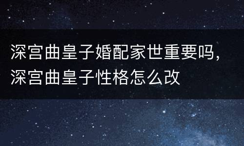 深宫曲皇子婚配家世重要吗，深宫曲皇子性格怎么改