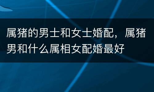 属猪的男士和女士婚配，属猪男和什么属相女配婚最好