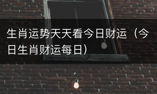 生肖运势天天看今日财运（今日生肖财运每日）