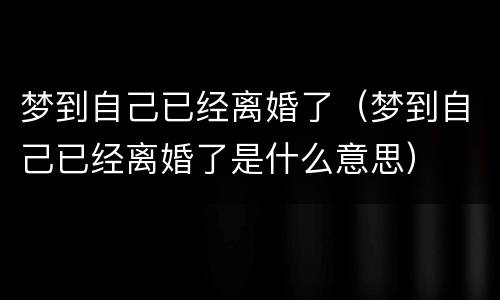 梦到自己已经离婚了（梦到自己已经离婚了是什么意思）