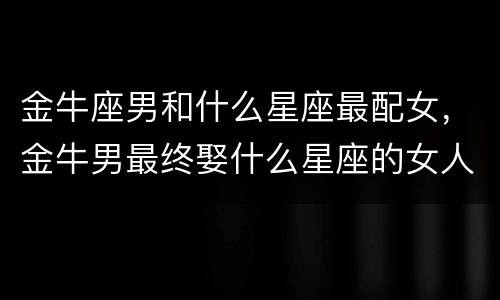 金牛座男和什么星座最配女，金牛男最终娶什么星座的女人