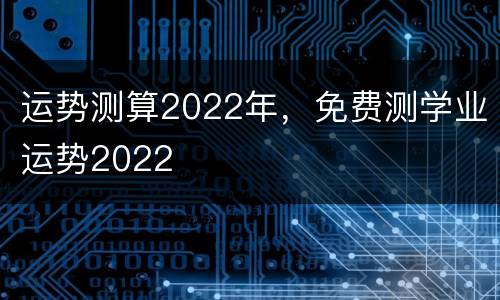 运势测算2022年，免费测学业运势2022