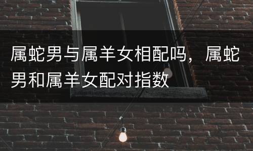 属蛇男与属羊女相配吗，属蛇男和属羊女配对指数