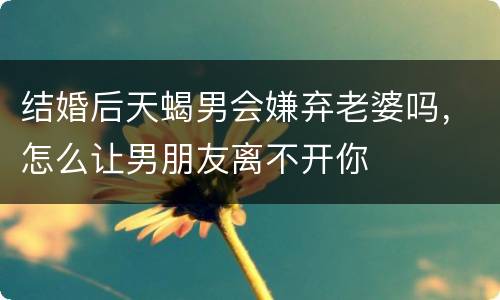结婚后天蝎男会嫌弃老婆吗，怎么让男朋友离不开你