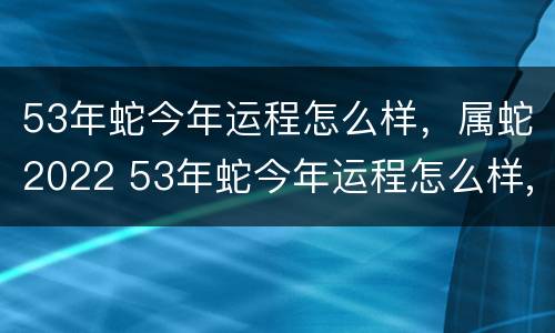 53年蛇今年运程怎么样，属蛇2022 53年蛇今年运程怎么样,属蛇2022年运气