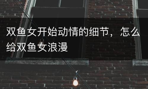双鱼女开始动情的细节，怎么给双鱼女浪漫