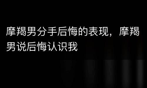 摩羯男分手后悔的表现，摩羯男说后悔认识我