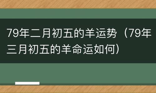 79年二月初五的羊运势（79年三月初五的羊命运如何）