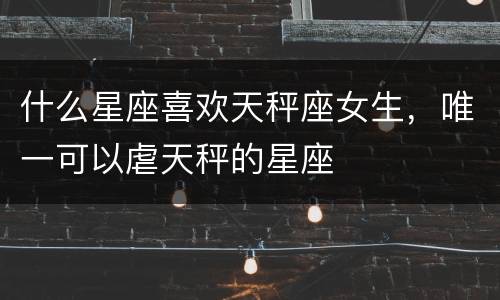 什么星座喜欢天秤座女生，唯一可以虐天秤的星座