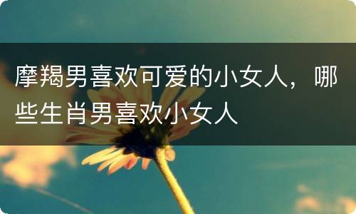 摩羯男喜欢可爱的小女人，哪些生肖男喜欢小女人