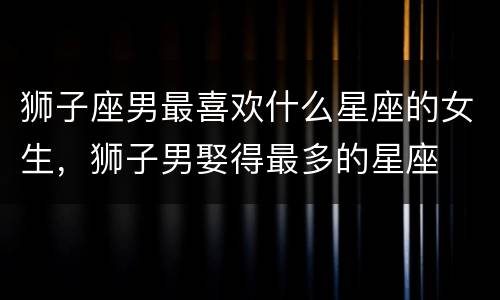 狮子座男最喜欢什么星座的女生，狮子男娶得最多的星座