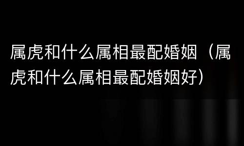 属虎和什么属相最配婚姻（属虎和什么属相最配婚姻好）
