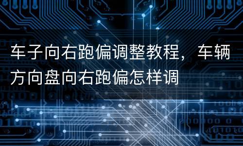 车子向右跑偏调整教程，车辆方向盘向右跑偏怎样调