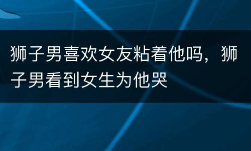 狮子男喜欢女友粘着他吗，狮子男看到女生为他哭