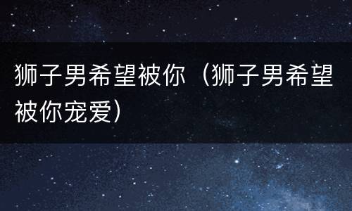 狮子男希望被你（狮子男希望被你宠爱）
