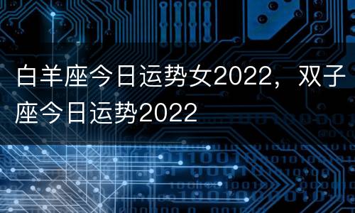 白羊座今日运势女2022，双子座今日运势2022