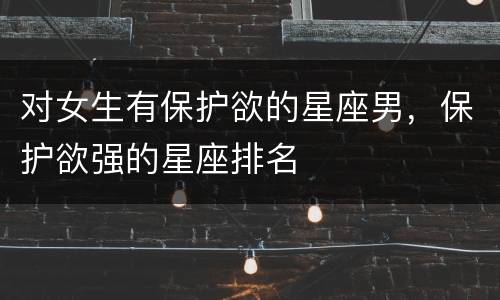 对女生有保护欲的星座男，保护欲强的星座排名