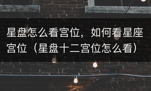 星盘怎么看宫位，如何看星座宫位（星盘十二宫位怎么看）