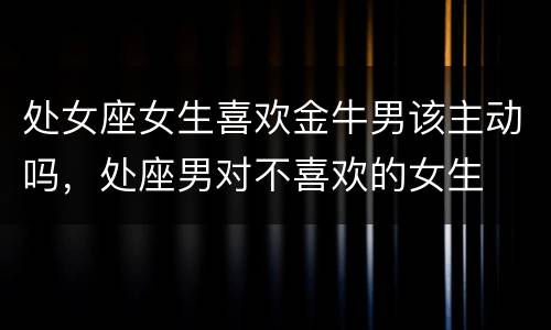 处女座女生喜欢金牛男该主动吗，处座男对不喜欢的女生