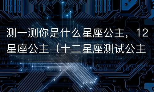测一测你是什么星座公主，12星座公主（十二星座测试公主名字）