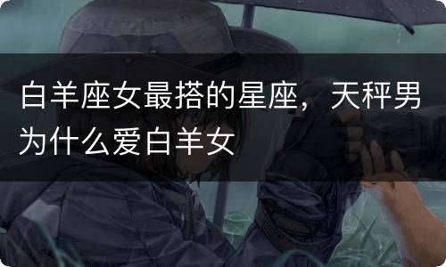 白羊座女最搭的星座，天秤男为什么爱白羊女