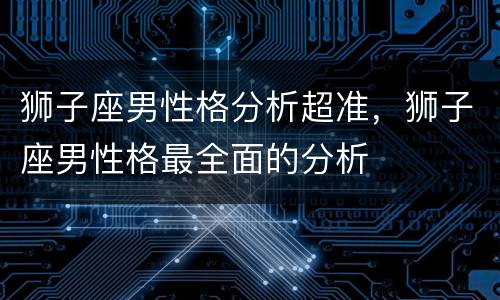 狮子座男性格分析超准，狮子座男性格最全面的分析